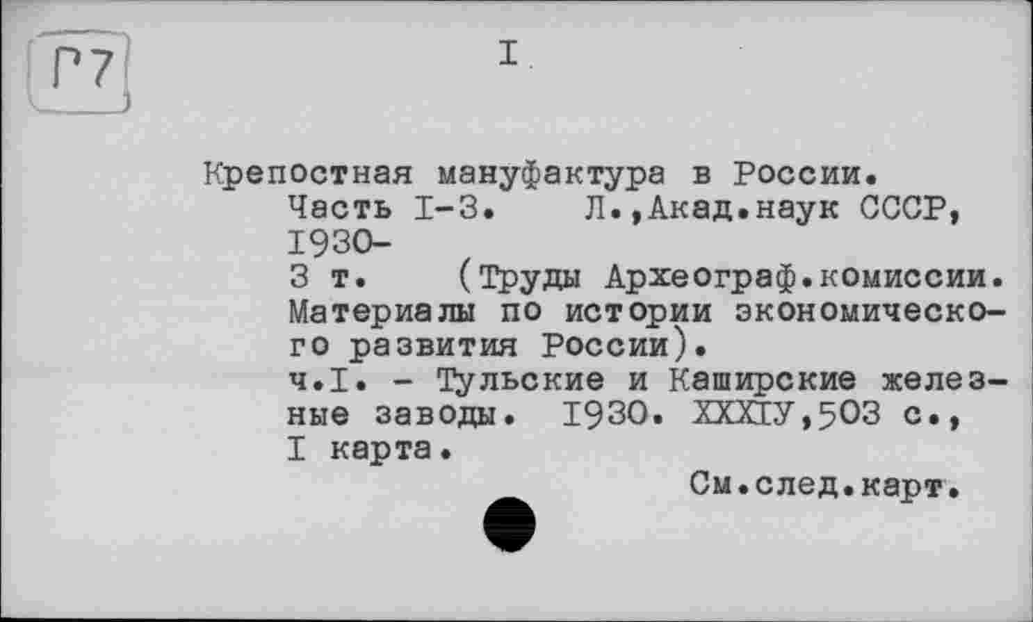 ﻿I
Крепостная мануфактура в России.
Часть 1-3.	Л.,Акад.наук СССР,
1930-
3 т. (Труды Археограф.комиссии. Материалы по истории экономического развития России).
Ч.І. - Тульские и Каширские железные заводы. 1930. ХХХ1У,5ОЗ с.,
I карта•
См.след.карт.